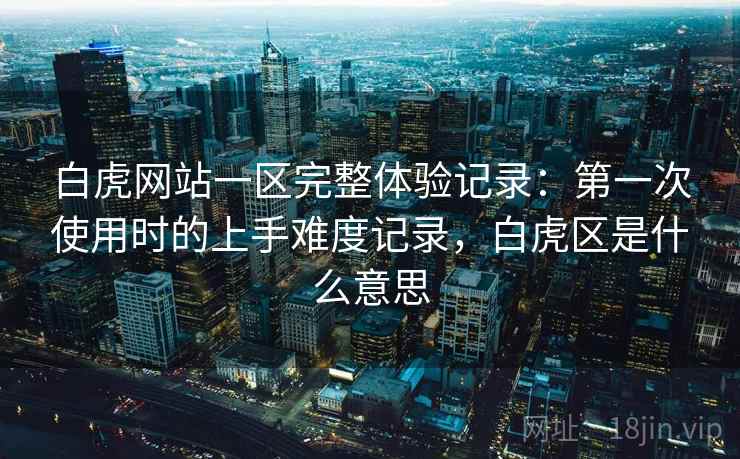 白虎网站一区完整体验记录：第一次使用时的上手难度记录，白虎区是什么意思