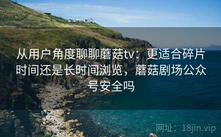 从用户角度聊聊蘑菇tv:更适合碎片时间还是长时间浏览,蘑菇剧场公众号安全吗