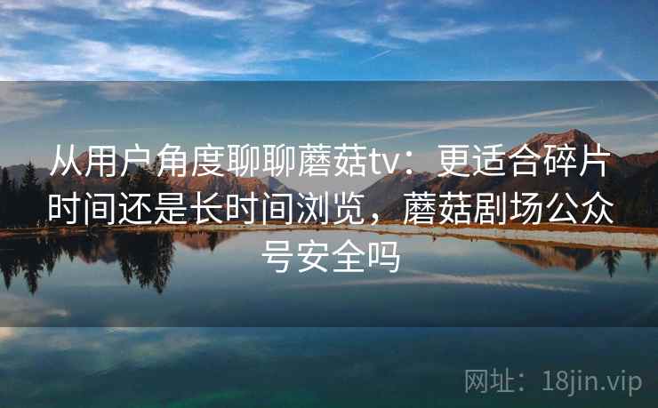 从用户角度聊聊蘑菇tv:更适合碎片时间还是长时间浏览,蘑菇剧场公众号安全吗