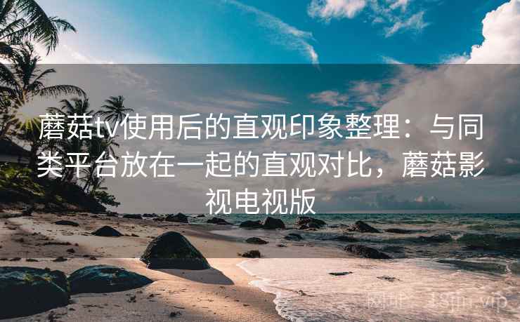 蘑菇tv使用后的直观印象整理：与同类平台放在一起的直观对比，蘑菇影视电视版