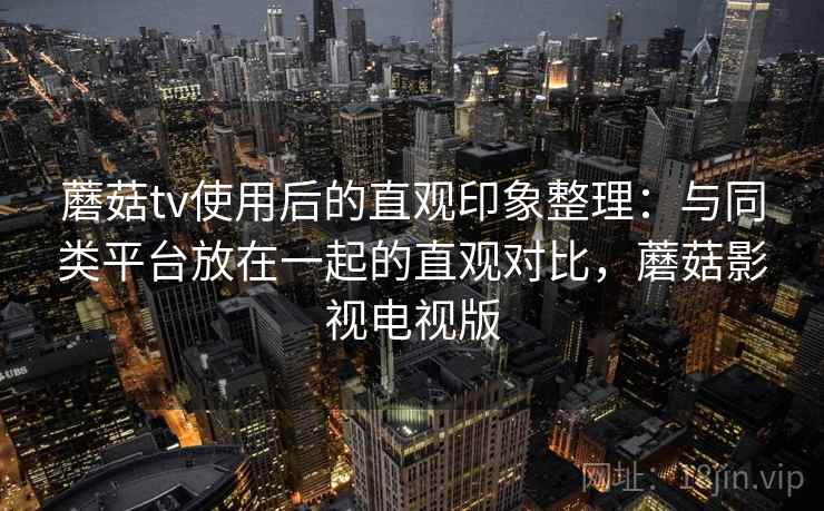 蘑菇tv使用后的直观印象整理：与同类平台放在一起的直观对比，蘑菇影视电视版