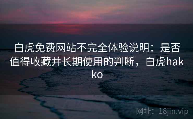 白虎免费网站不完全体验说明：是否值得收藏并长期使用的判断，白虎hakko