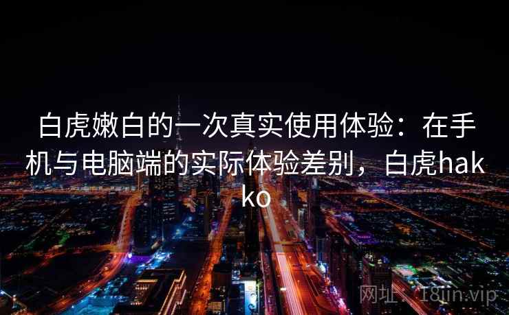 白虎嫩白的一次真实使用体验:在手机与电脑端的实际体验差别,白虎hakko