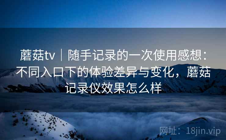 蘑菇tv|随手记录的一次使用感想:不同入口下的体验差异与变化,蘑菇记录仪效果怎么样