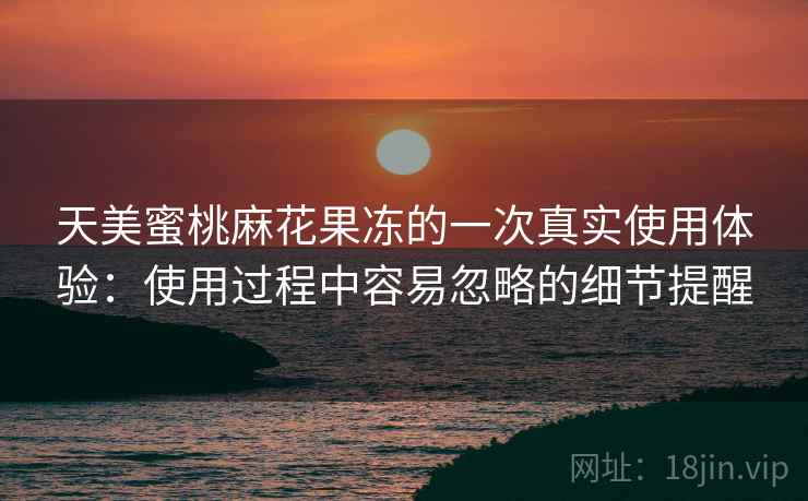 天美蜜桃麻花果冻的一次真实使用体验：使用过程中容易忽略的细节提醒