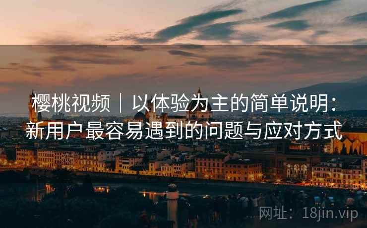 樱桃视频|以体验为主的简单说明:新用户最容易遇到的问题与应对方式