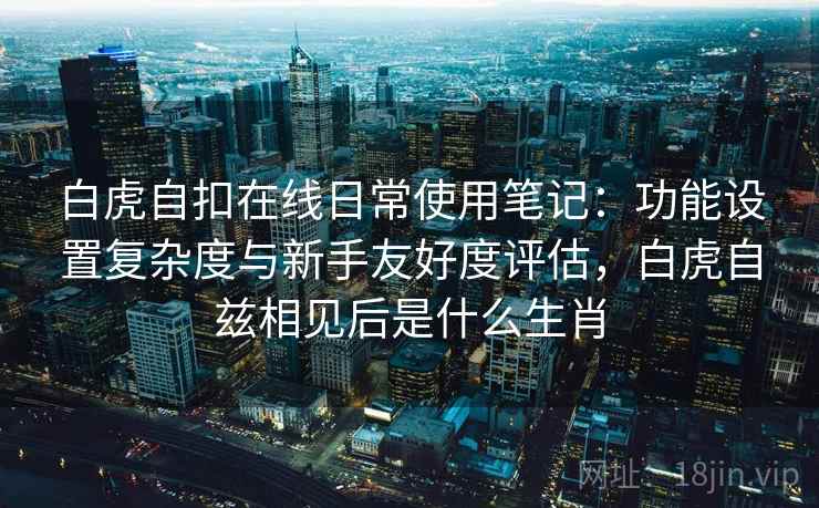 白虎自扣在线日常使用笔记:功能设置复杂度与新手友好度评估,白虎自兹相见后是什么生肖