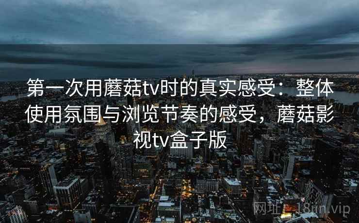 第一次用蘑菇tv时的真实感受：整体使用氛围与浏览节奏的感受，蘑菇影视tv盒子版