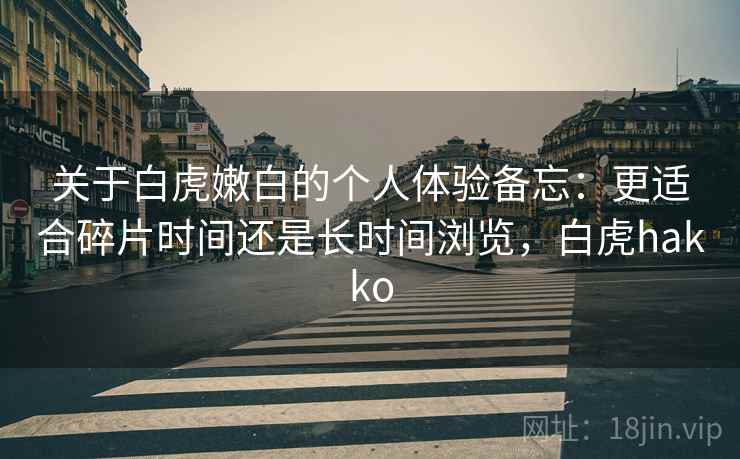 关于白虎嫩白的个人体验备忘:更适合碎片时间还是长时间浏览,白虎hakko