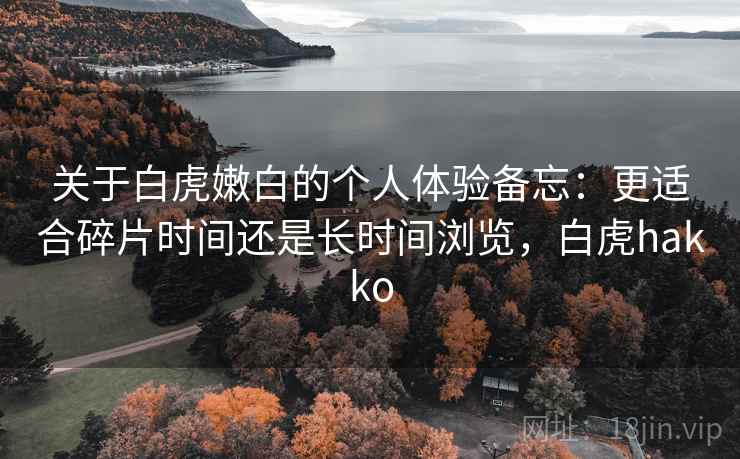 关于白虎嫩白的个人体验备忘:更适合碎片时间还是长时间浏览,白虎hakko