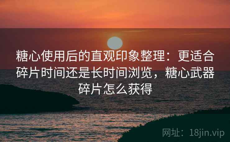 糖心使用后的直观印象整理:更适合碎片时间还是长时间浏览,糖心武器碎片怎么获得