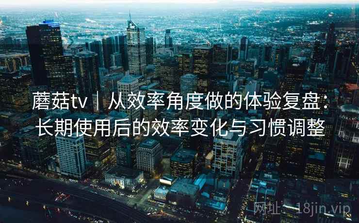 蘑菇tv｜从效率角度做的体验复盘：长期使用后的效率变化与习惯调整