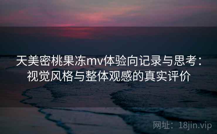 天美密桃果冻mv体验向记录与思考：视觉风格与整体观感的真实评价