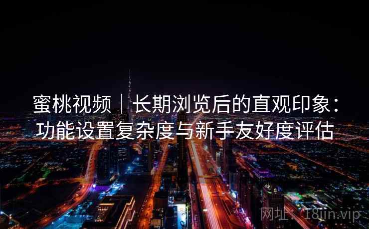 蜜桃视频｜长期浏览后的直观印象：功能设置复杂度与新手友好度评估