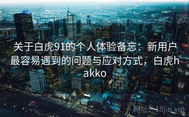 关于白虎91的个人体验备忘:新用户最容易遇到的问题与应对方式,白虎hakko