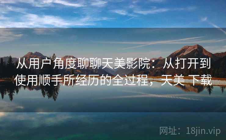 从用户角度聊聊天美影院：从打开到使用顺手所经历的全过程，天美 下载