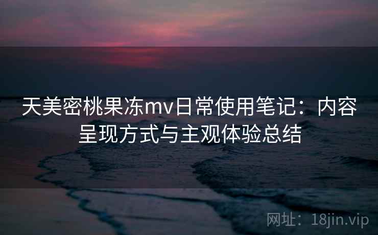 天美密桃果冻mv日常使用笔记：内容呈现方式与主观体验总结