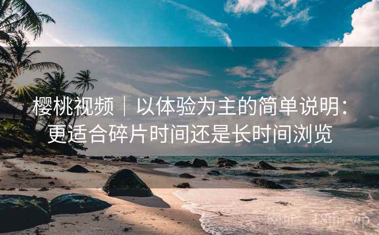 樱桃视频|以体验为主的简单说明:更适合碎片时间还是长时间浏览