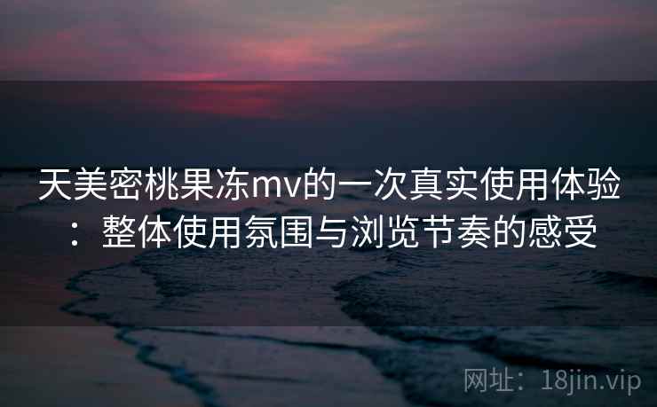 天美密桃果冻mv的一次真实使用体验:整体使用氛围与浏览节奏的感受