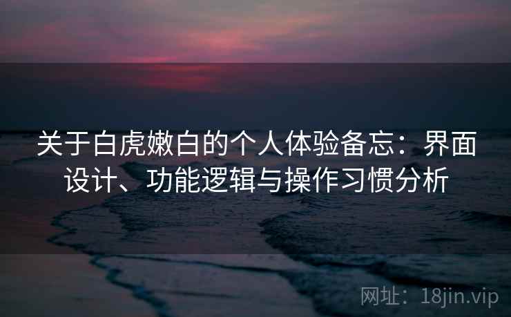 关于白虎嫩白的个人体验备忘：界面设计、功能逻辑与操作习惯分析