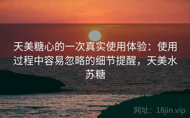 天美糖心的一次真实使用体验：使用过程中容易忽略的细节提醒，天美水苏糖
