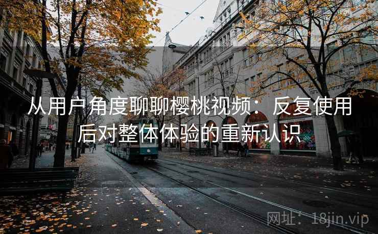 从用户角度聊聊樱桃视频：反复使用后对整体体验的重新认识