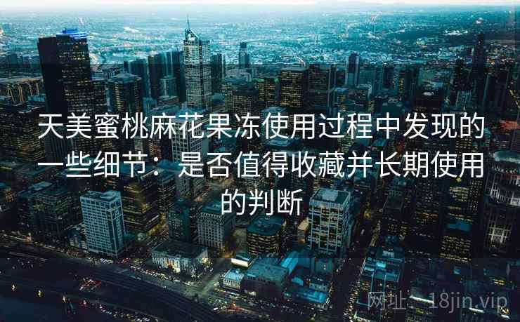 天美蜜桃麻花果冻使用过程中发现的一些细节：是否值得收藏并长期使用的判断