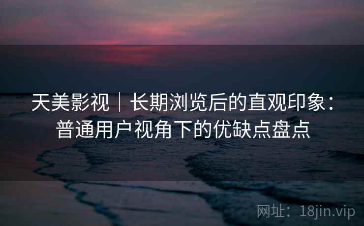 天美影视｜长期浏览后的直观印象：普通用户视角下的优缺点盘点