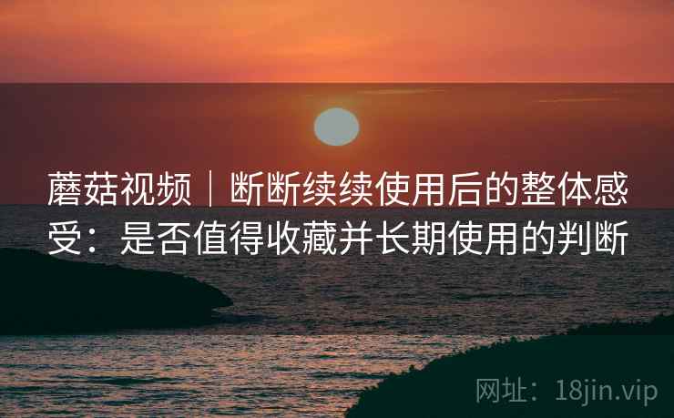 蘑菇视频｜断断续续使用后的整体感受：是否值得收藏并长期使用的判断