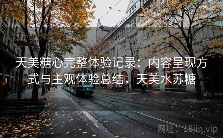 天美糖心完整体验记录：内容呈现方式与主观体验总结，天美水苏糖