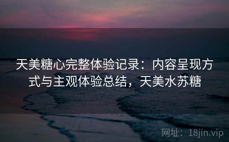 天美糖心完整体验记录：内容呈现方式与主观体验总结，天美水苏糖