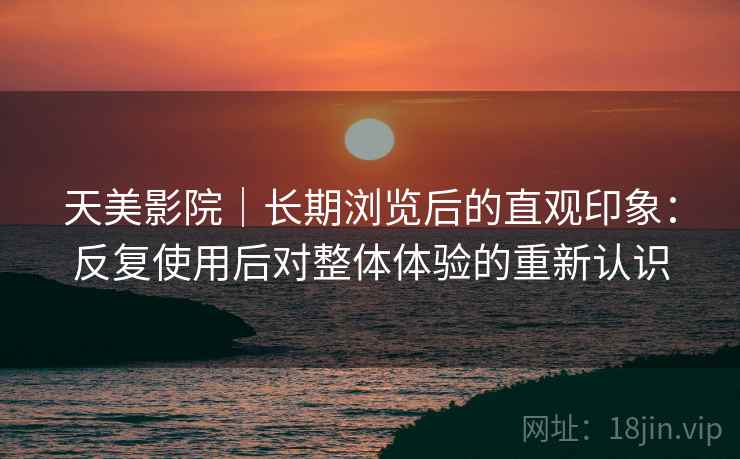 天美影院｜长期浏览后的直观印象：反复使用后对整体体验的重新认识