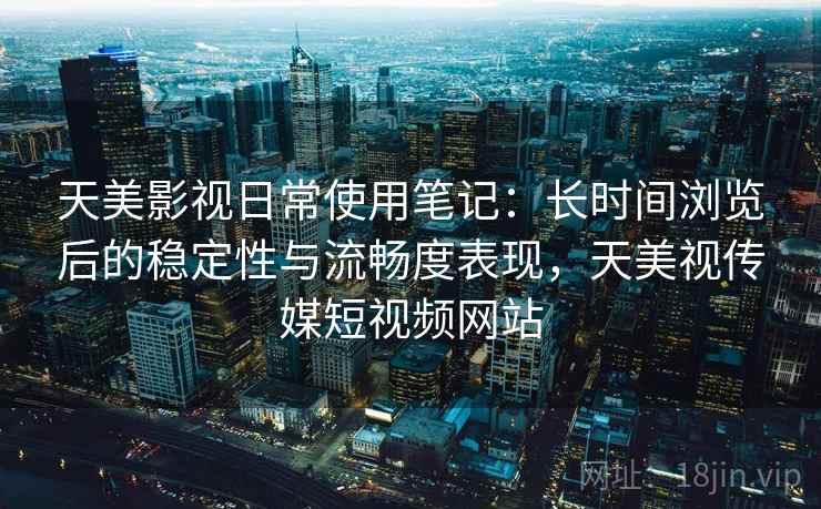 天美影视日常使用笔记:长时间浏览后的稳定性与流畅度表现,天美视传媒短视频网站