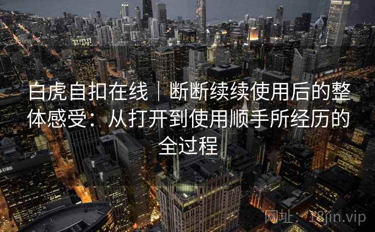 白虎自扣在线|断断续续使用后的整体感受:从打开到使用顺手所经历的全过程