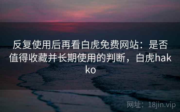 反复使用后再看白虎免费网站：是否值得收藏并长期使用的判断，白虎hakko