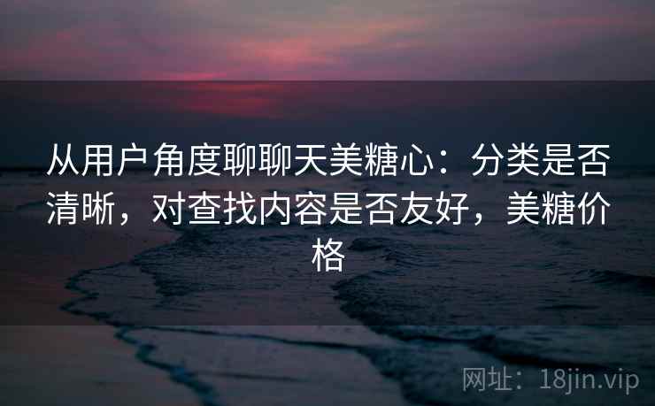 从用户角度聊聊天美糖心：分类是否清晰，对查找内容是否友好，美糖价格