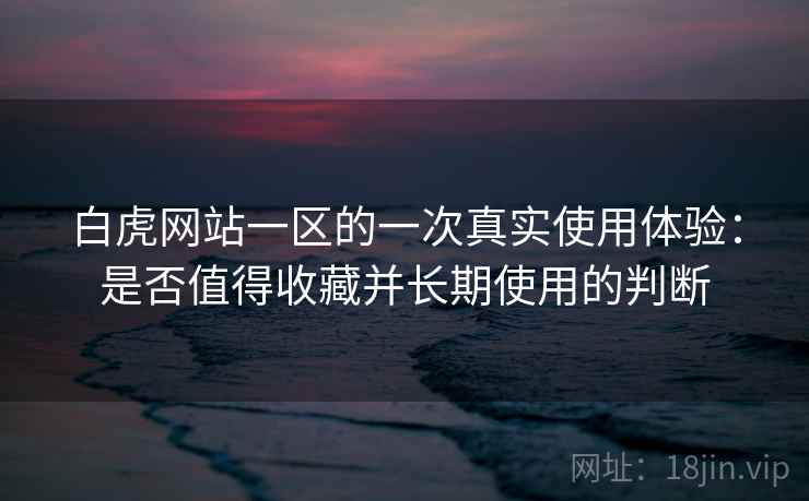 白虎网站一区的一次真实使用体验:是否值得收藏并长期使用的判断