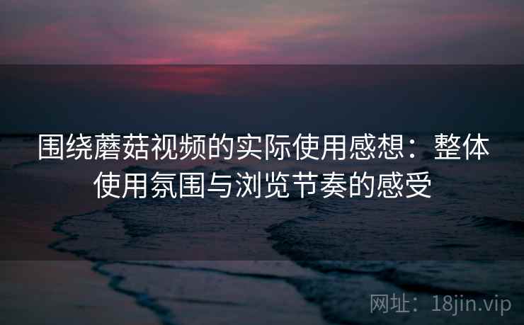 围绕蘑菇视频的实际使用感想：整体使用氛围与浏览节奏的感受  第2张