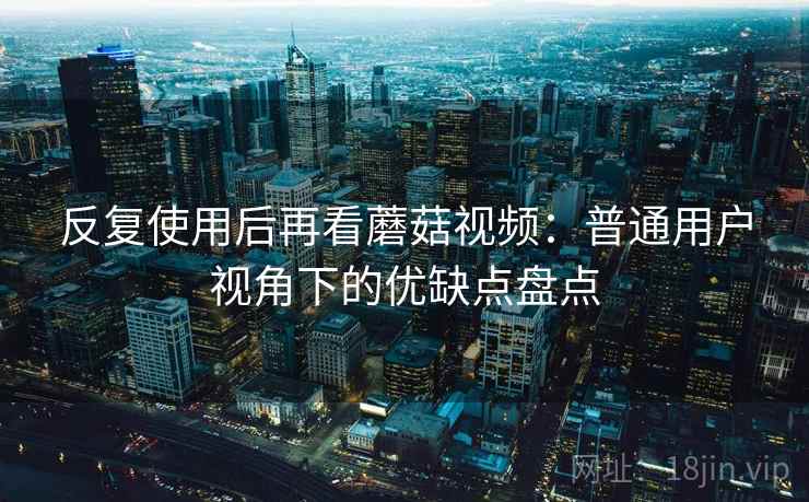反复使用后再看蘑菇视频:普通用户视角下的优缺点盘点