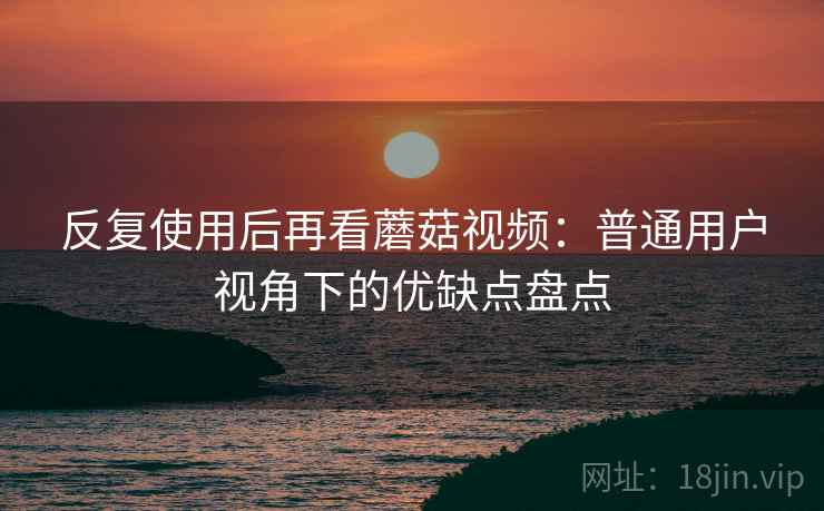 反复使用后再看蘑菇视频:普通用户视角下的优缺点盘点