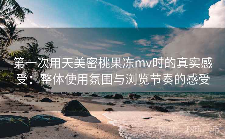 第一次用天美密桃果冻mv时的真实感受:整体使用氛围与浏览节奏的感受 第1张 第一次用天美密桃果冻mv时的真实感受:整体使用氛围与浏览节奏的感受 第1张