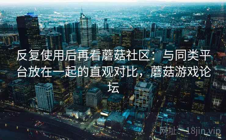 反复使用后再看蘑菇社区:与同类平台放在一起的直观对比,蘑菇游戏论坛