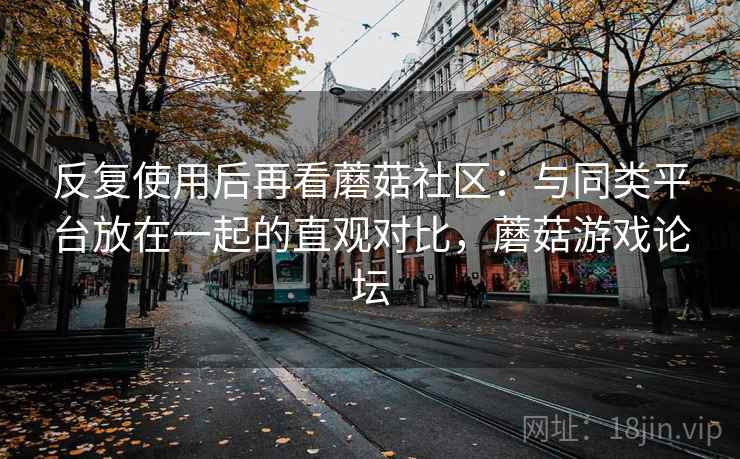 反复使用后再看蘑菇社区:与同类平台放在一起的直观对比,蘑菇游戏论坛