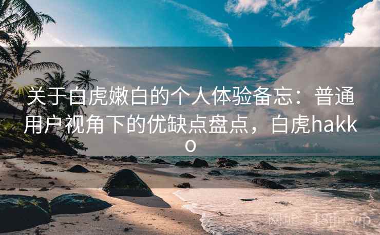 关于白虎嫩白的个人体验备忘:普通用户视角下的优缺点盘点,白虎hakko