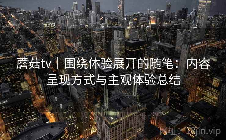 蘑菇tv｜围绕体验展开的随笔：内容呈现方式与主观体验总结