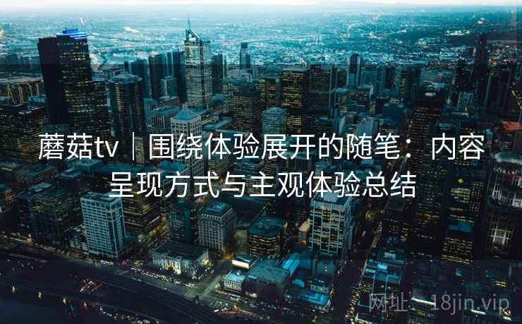 蘑菇tv｜围绕体验展开的随笔：内容呈现方式与主观体验总结