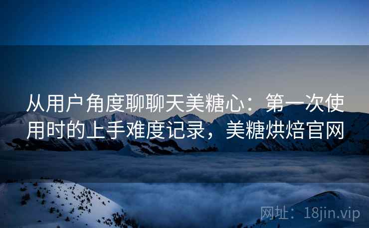 从用户角度聊聊天美糖心：第一次使用时的上手难度记录，美糖烘焙官网