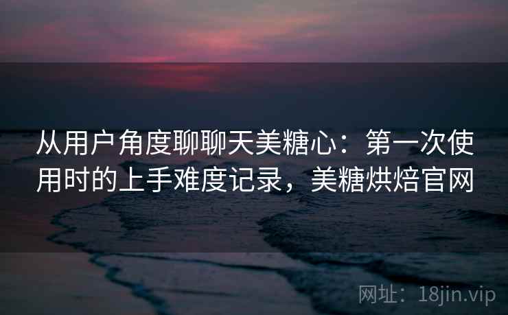 从用户角度聊聊天美糖心：第一次使用时的上手难度记录，美糖烘焙官网