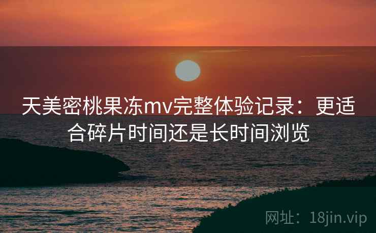 天美密桃果冻mv完整体验记录:更适合碎片时间还是长时间浏览 第2张 天美密桃果冻mv完整体验记录:更适合碎片时间还是长时间浏览 第2张