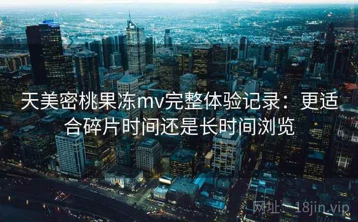 天美密桃果冻mv完整体验记录:更适合碎片时间还是长时间浏览 第1张 天美密桃果冻mv完整体验记录:更适合碎片时间还是长时间浏览 第1张